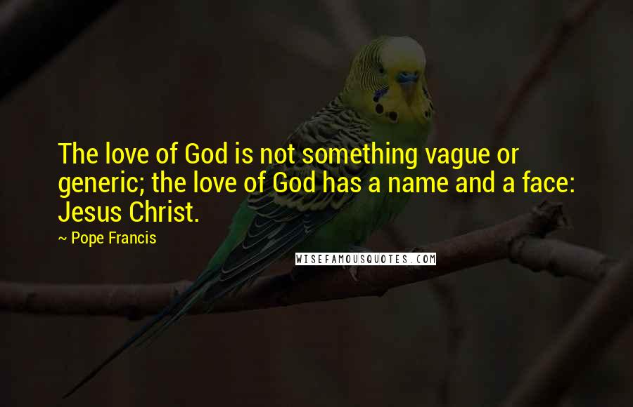 Pope Francis Quotes: The love of God is not something vague or generic; the love of God has a name and a face: Jesus Christ.
