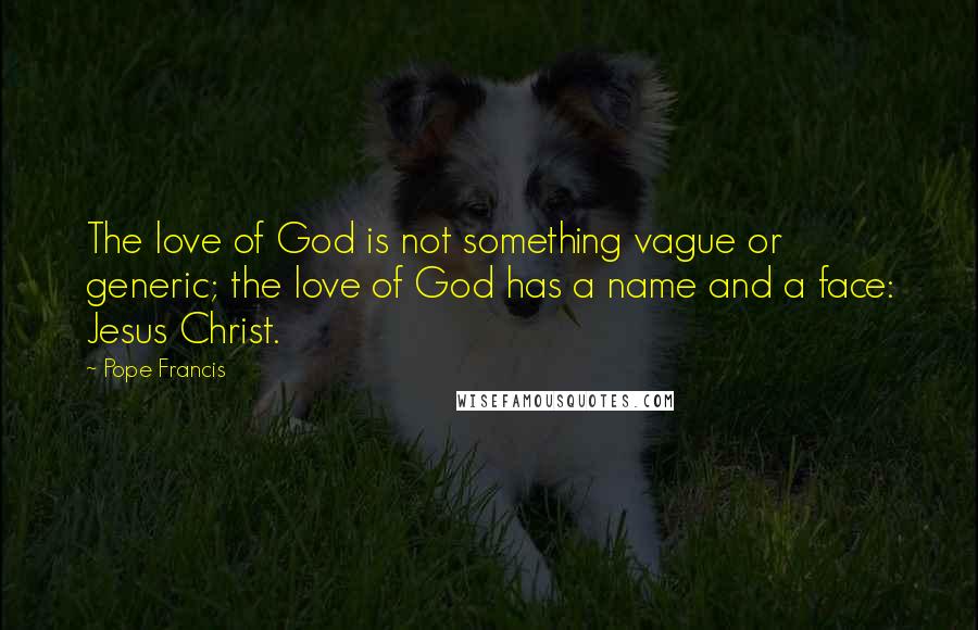 Pope Francis Quotes: The love of God is not something vague or generic; the love of God has a name and a face: Jesus Christ.