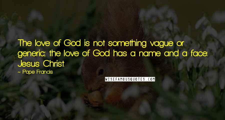 Pope Francis Quotes: The love of God is not something vague or generic; the love of God has a name and a face: Jesus Christ.
