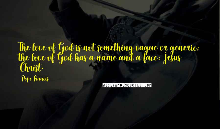 Pope Francis Quotes: The love of God is not something vague or generic; the love of God has a name and a face: Jesus Christ.