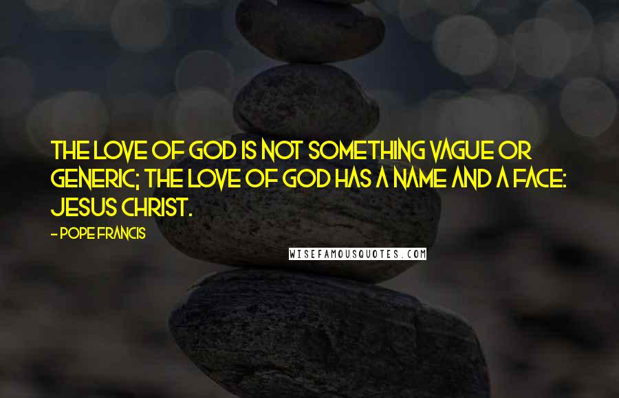 Pope Francis Quotes: The love of God is not something vague or generic; the love of God has a name and a face: Jesus Christ.