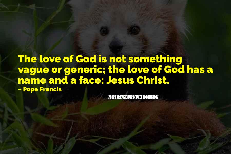 Pope Francis Quotes: The love of God is not something vague or generic; the love of God has a name and a face: Jesus Christ.