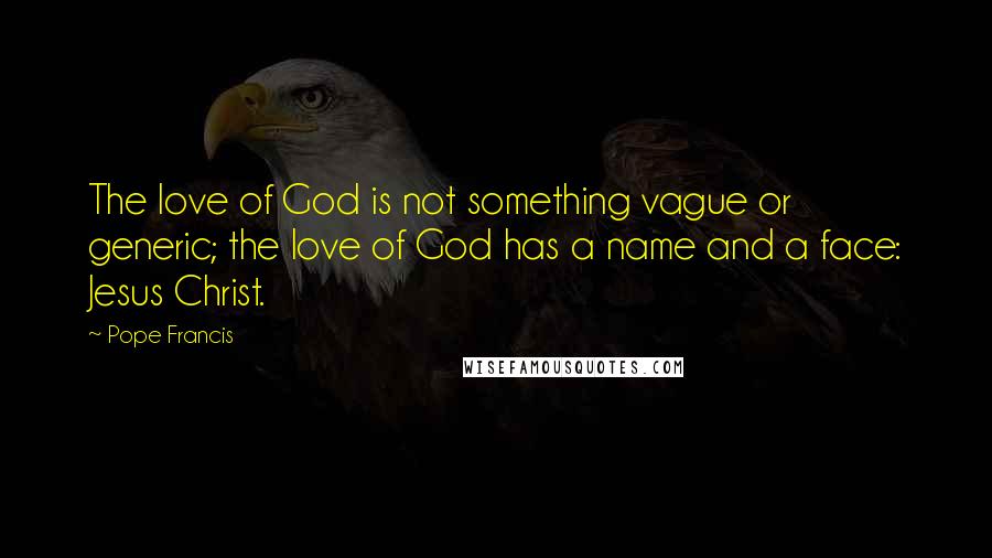 Pope Francis Quotes: The love of God is not something vague or generic; the love of God has a name and a face: Jesus Christ.