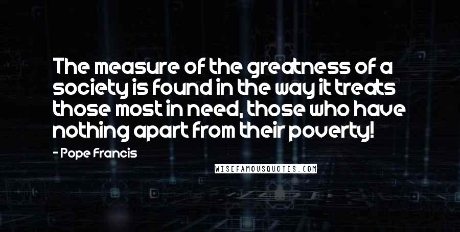 Pope Francis Quotes: The measure of the greatness of a society is found in the way it treats those most in need, those who have nothing apart from their poverty!