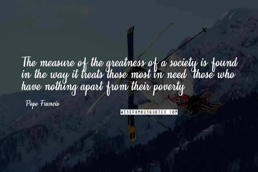 Pope Francis Quotes: The measure of the greatness of a society is found in the way it treats those most in need, those who have nothing apart from their poverty!