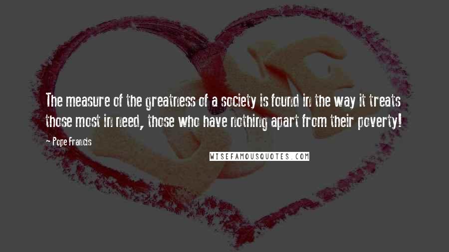 Pope Francis Quotes: The measure of the greatness of a society is found in the way it treats those most in need, those who have nothing apart from their poverty!