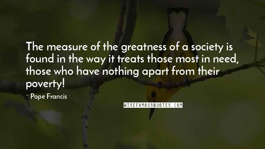 Pope Francis Quotes: The measure of the greatness of a society is found in the way it treats those most in need, those who have nothing apart from their poverty!