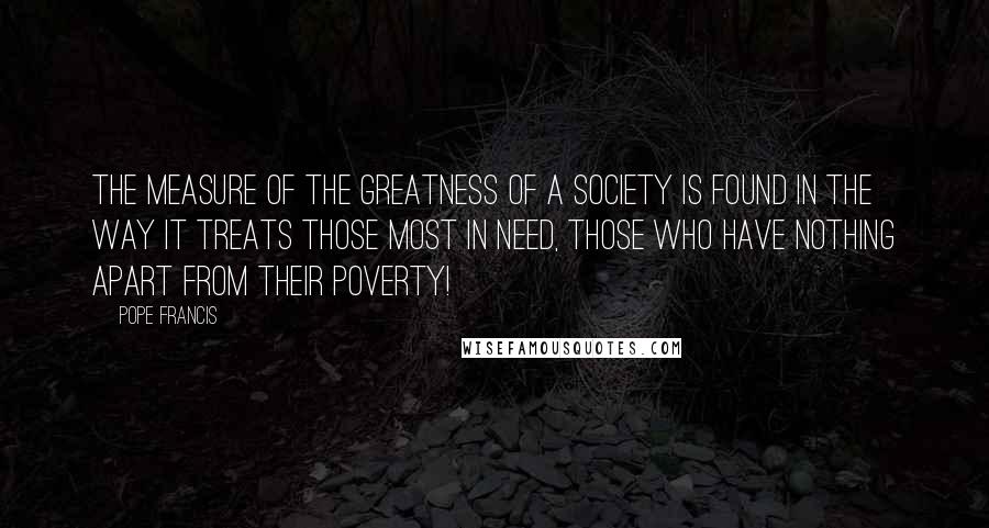 Pope Francis Quotes: The measure of the greatness of a society is found in the way it treats those most in need, those who have nothing apart from their poverty!