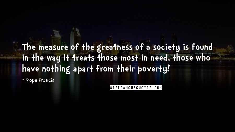 Pope Francis Quotes: The measure of the greatness of a society is found in the way it treats those most in need, those who have nothing apart from their poverty!