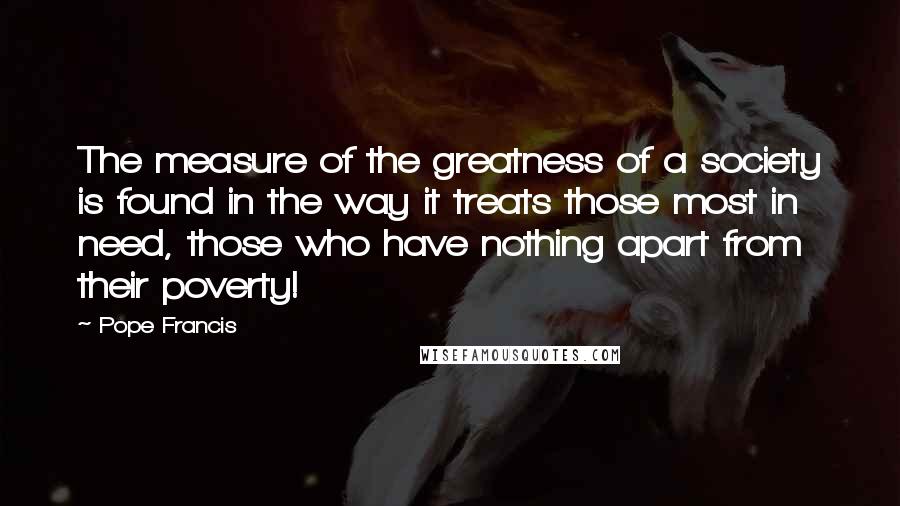 Pope Francis Quotes: The measure of the greatness of a society is found in the way it treats those most in need, those who have nothing apart from their poverty!