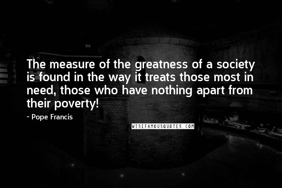 Pope Francis Quotes: The measure of the greatness of a society is found in the way it treats those most in need, those who have nothing apart from their poverty!