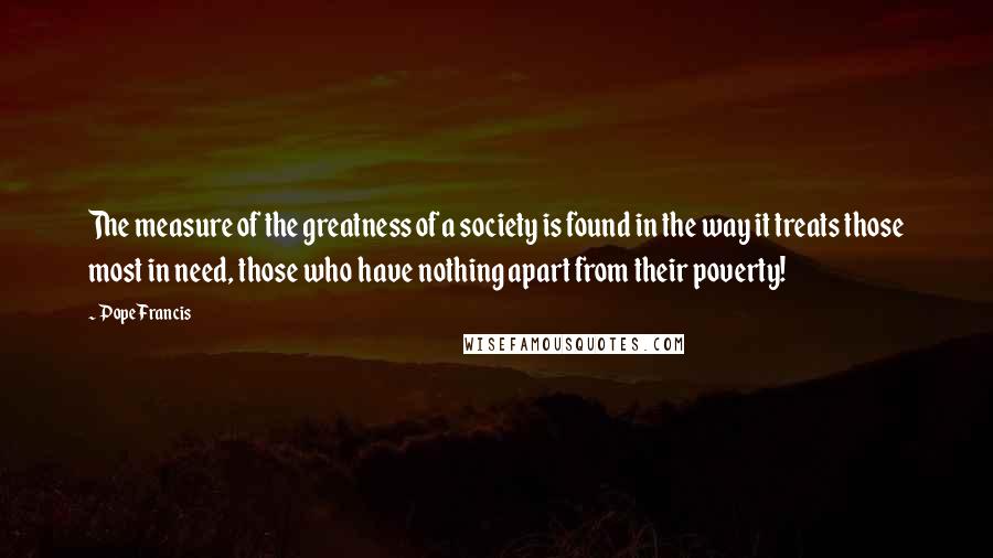 Pope Francis Quotes: The measure of the greatness of a society is found in the way it treats those most in need, those who have nothing apart from their poverty!