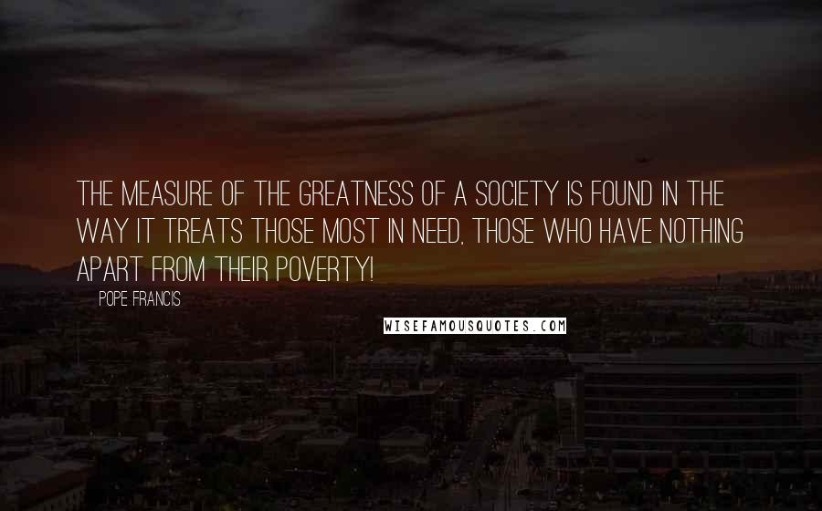 Pope Francis Quotes: The measure of the greatness of a society is found in the way it treats those most in need, those who have nothing apart from their poverty!