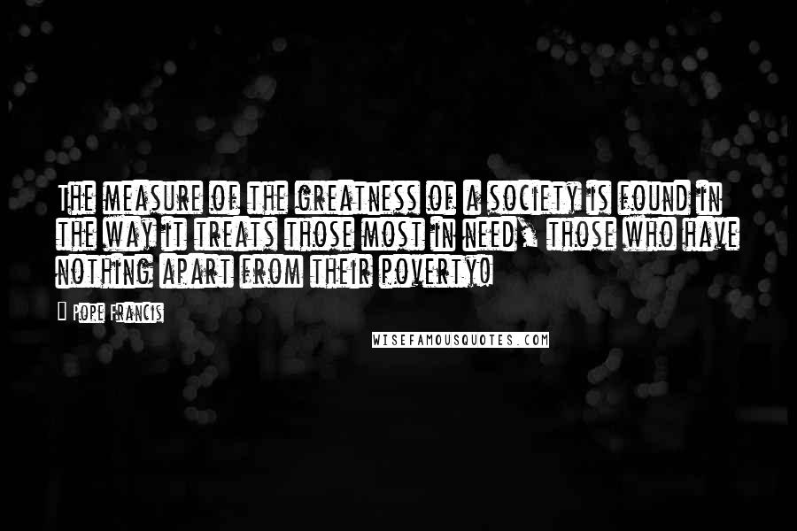 Pope Francis Quotes: The measure of the greatness of a society is found in the way it treats those most in need, those who have nothing apart from their poverty!