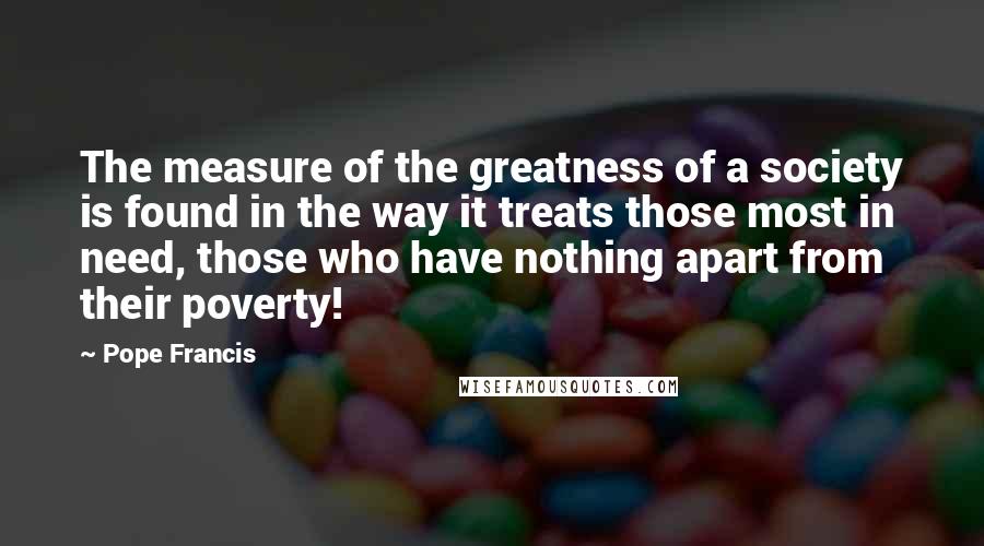 Pope Francis Quotes: The measure of the greatness of a society is found in the way it treats those most in need, those who have nothing apart from their poverty!