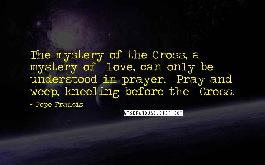 Pope Francis Quotes: The mystery of the Cross, a mystery of  love, can only be understood in prayer.  Pray and weep, kneeling before the  Cross.