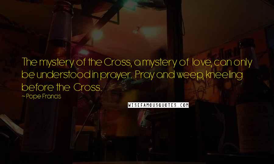 Pope Francis Quotes: The mystery of the Cross, a mystery of  love, can only be understood in prayer.  Pray and weep, kneeling before the  Cross.