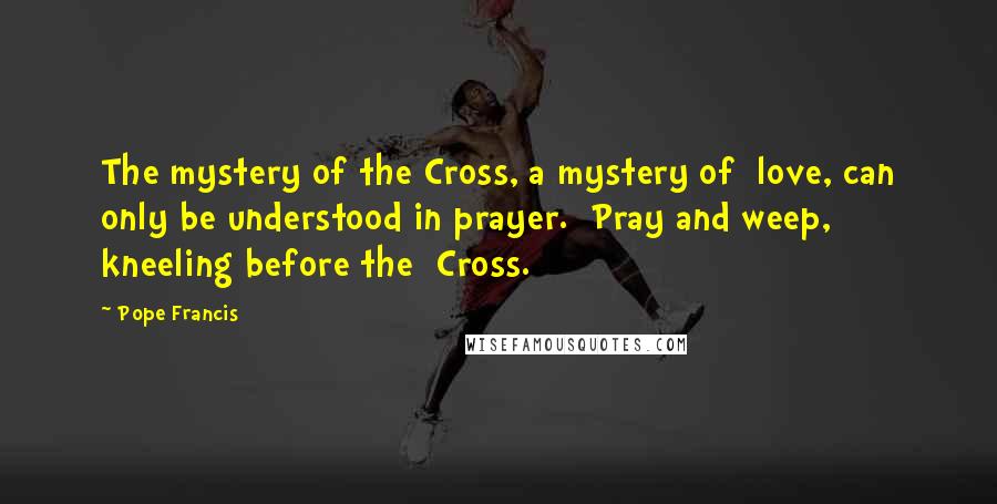 Pope Francis Quotes: The mystery of the Cross, a mystery of  love, can only be understood in prayer.  Pray and weep, kneeling before the  Cross.