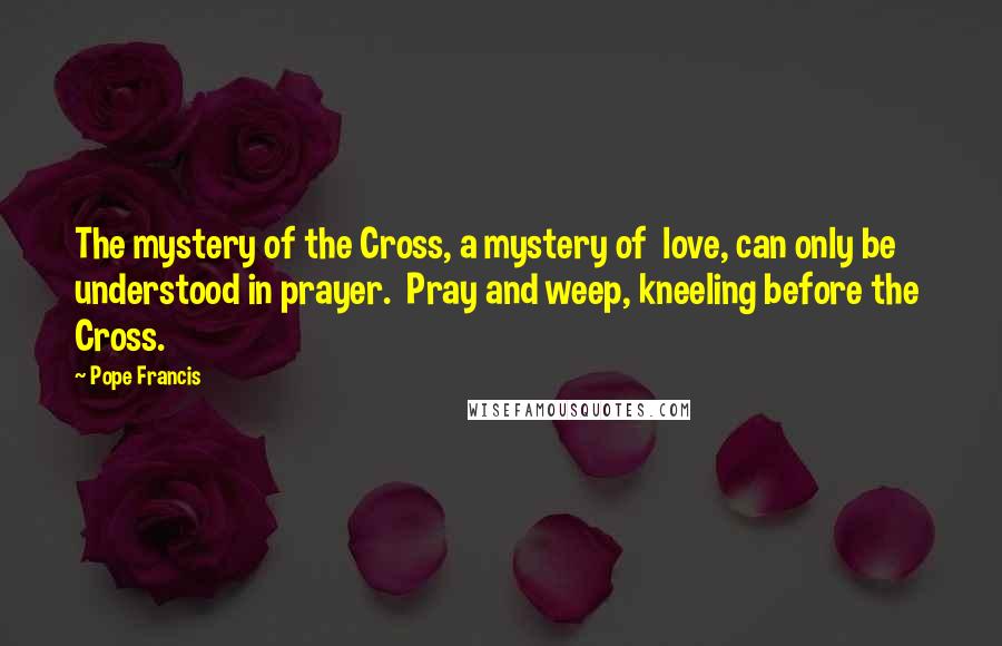 Pope Francis Quotes: The mystery of the Cross, a mystery of  love, can only be understood in prayer.  Pray and weep, kneeling before the  Cross.