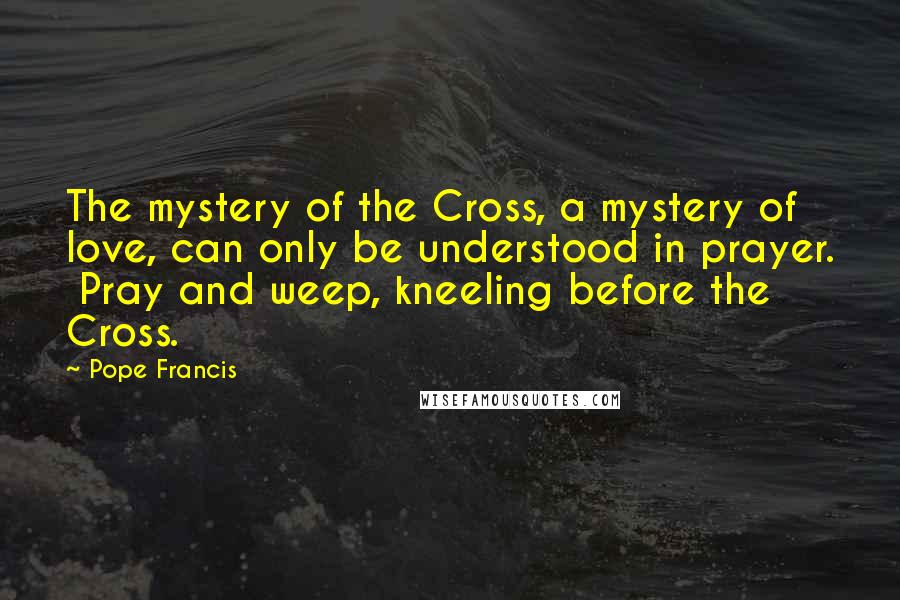 Pope Francis Quotes: The mystery of the Cross, a mystery of  love, can only be understood in prayer.  Pray and weep, kneeling before the  Cross.