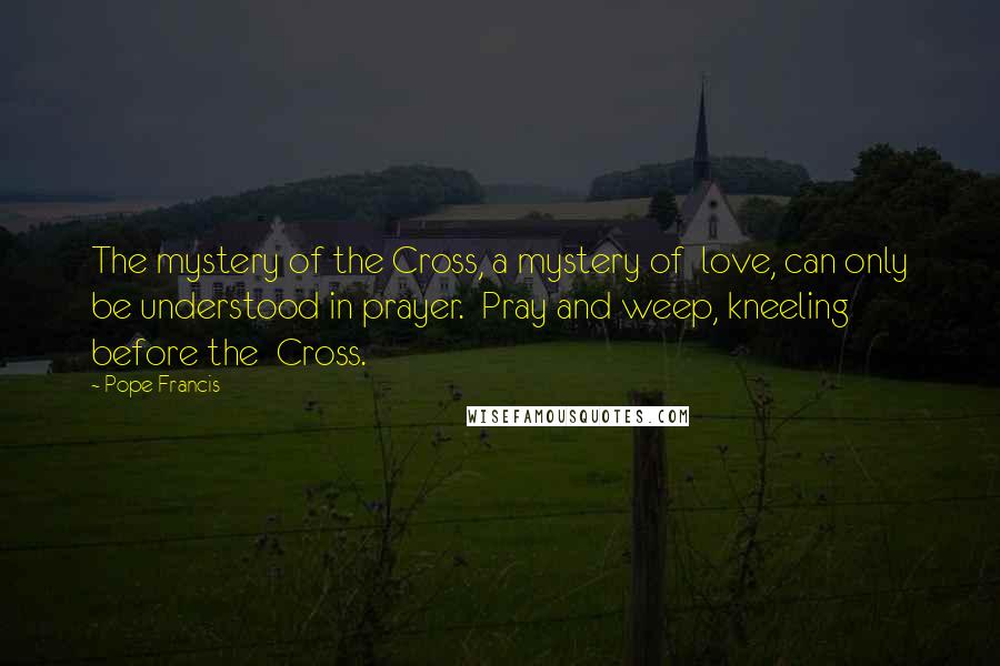 Pope Francis Quotes: The mystery of the Cross, a mystery of  love, can only be understood in prayer.  Pray and weep, kneeling before the  Cross.