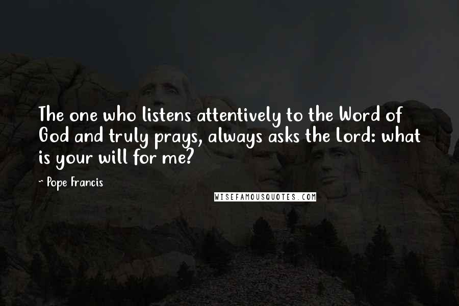 Pope Francis Quotes: The one who listens attentively to the Word of God and truly prays, always asks the Lord: what is your will for me?