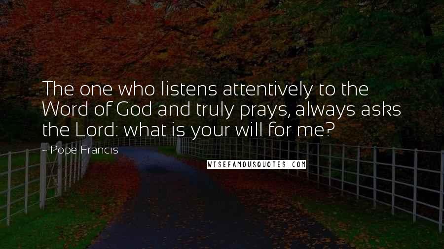 Pope Francis Quotes: The one who listens attentively to the Word of God and truly prays, always asks the Lord: what is your will for me?