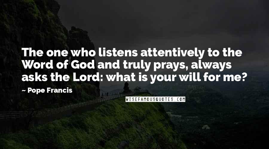Pope Francis Quotes: The one who listens attentively to the Word of God and truly prays, always asks the Lord: what is your will for me?
