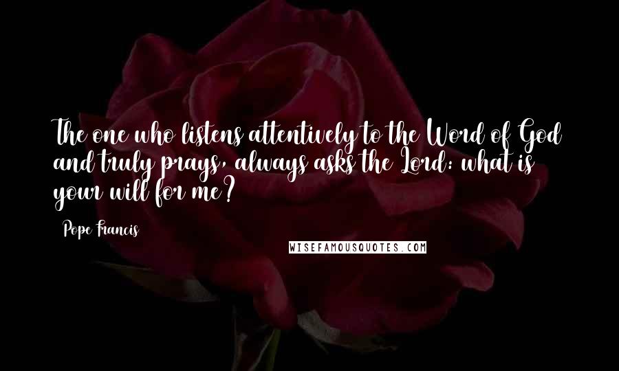 Pope Francis Quotes: The one who listens attentively to the Word of God and truly prays, always asks the Lord: what is your will for me?