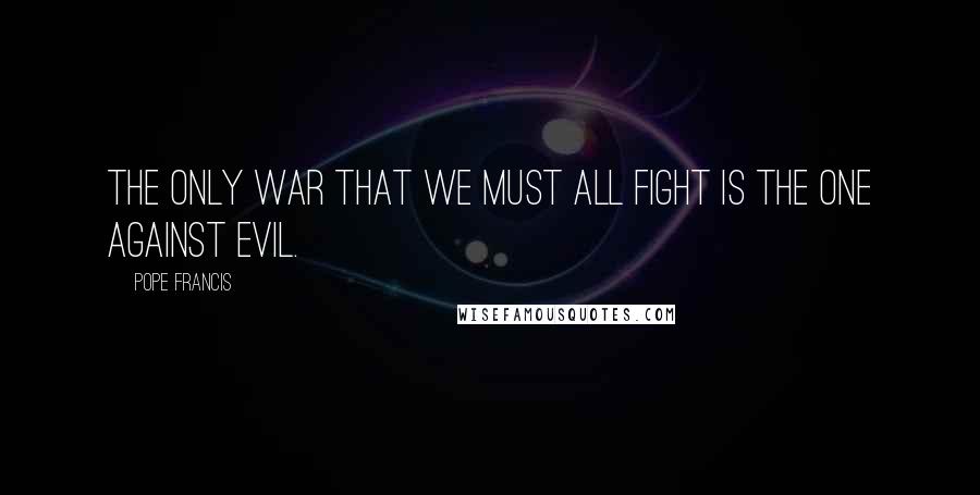 Pope Francis Quotes: The only war that we must all fight is the one against evil.