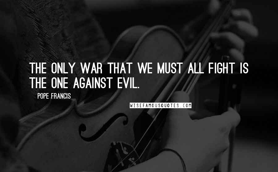 Pope Francis Quotes: The only war that we must all fight is the one against evil.