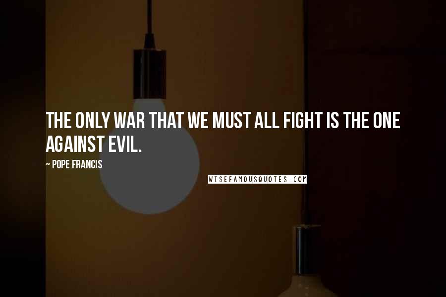 Pope Francis Quotes: The only war that we must all fight is the one against evil.