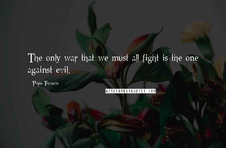 Pope Francis Quotes: The only war that we must all fight is the one against evil.