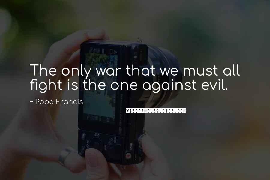 Pope Francis Quotes: The only war that we must all fight is the one against evil.