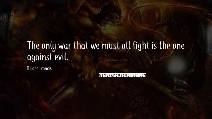 Pope Francis Quotes: The only war that we must all fight is the one against evil.