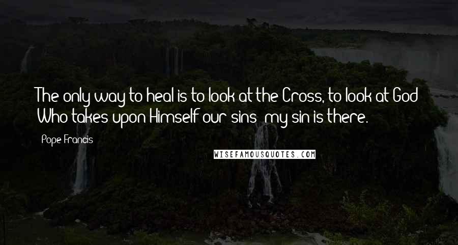 Pope Francis Quotes: The only way to heal is to look at the Cross, to look at God Who takes upon Himself our sins: my sin is there.