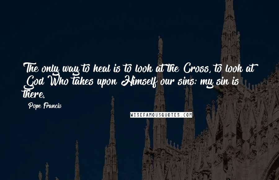 Pope Francis Quotes: The only way to heal is to look at the Cross, to look at God Who takes upon Himself our sins: my sin is there.