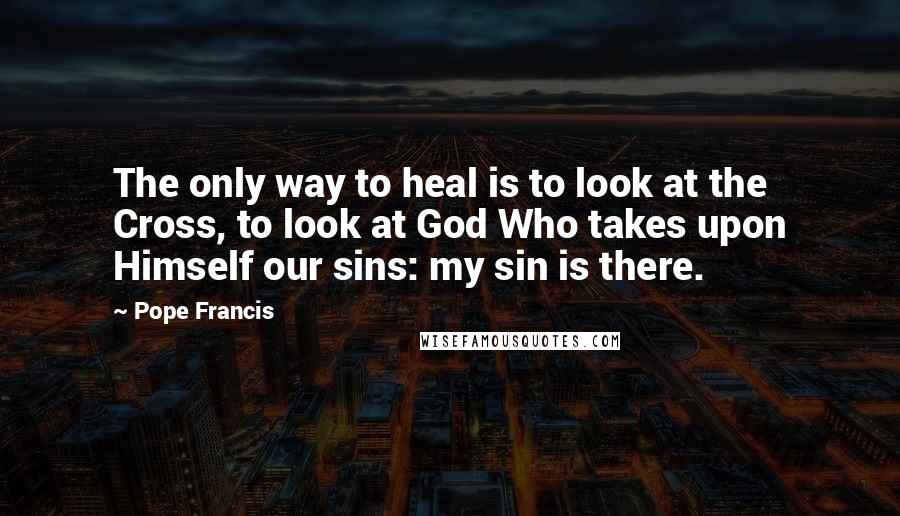 Pope Francis Quotes: The only way to heal is to look at the Cross, to look at God Who takes upon Himself our sins: my sin is there.