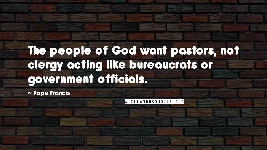 Pope Francis Quotes: The people of God want pastors, not clergy acting like bureaucrats or government officials.