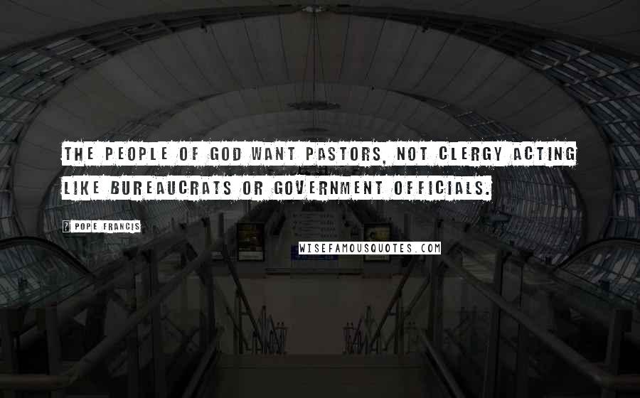 Pope Francis Quotes: The people of God want pastors, not clergy acting like bureaucrats or government officials.