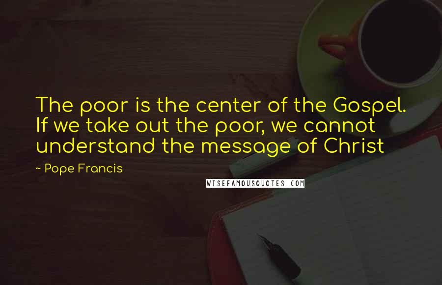 Pope Francis Quotes: The poor is the center of the Gospel. If we take out the poor, we cannot understand the message of Christ