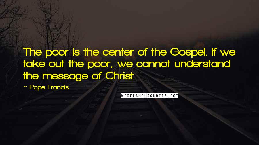 Pope Francis Quotes: The poor is the center of the Gospel. If we take out the poor, we cannot understand the message of Christ