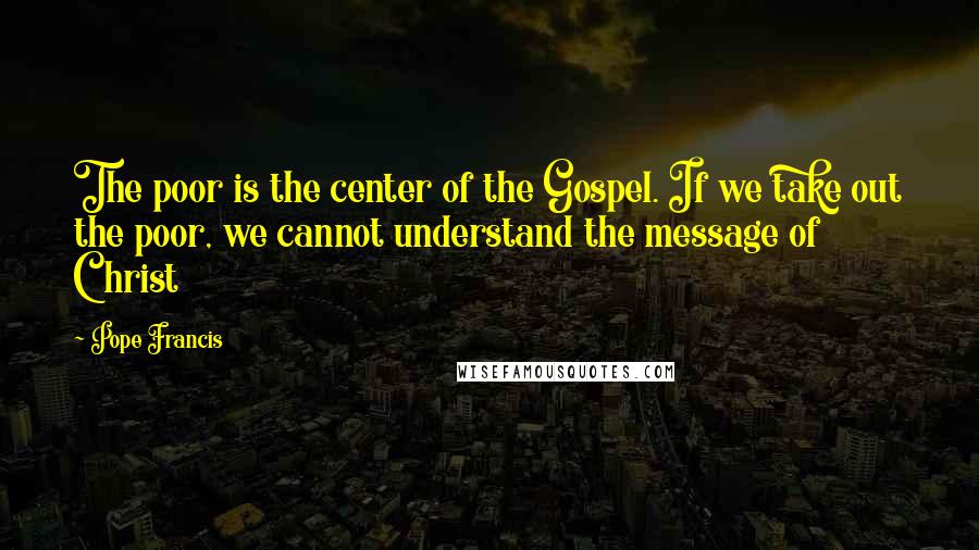 Pope Francis Quotes: The poor is the center of the Gospel. If we take out the poor, we cannot understand the message of Christ