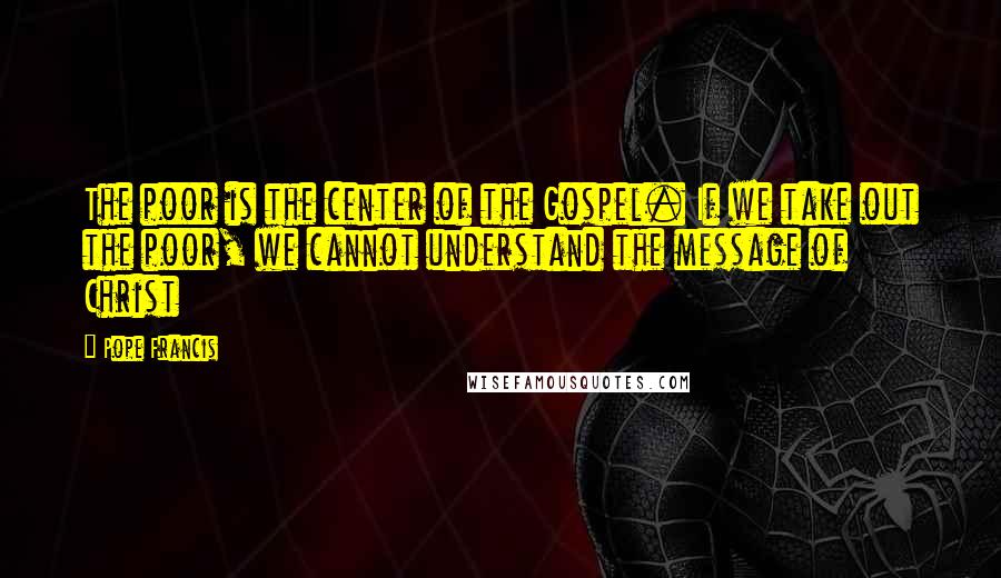 Pope Francis Quotes: The poor is the center of the Gospel. If we take out the poor, we cannot understand the message of Christ