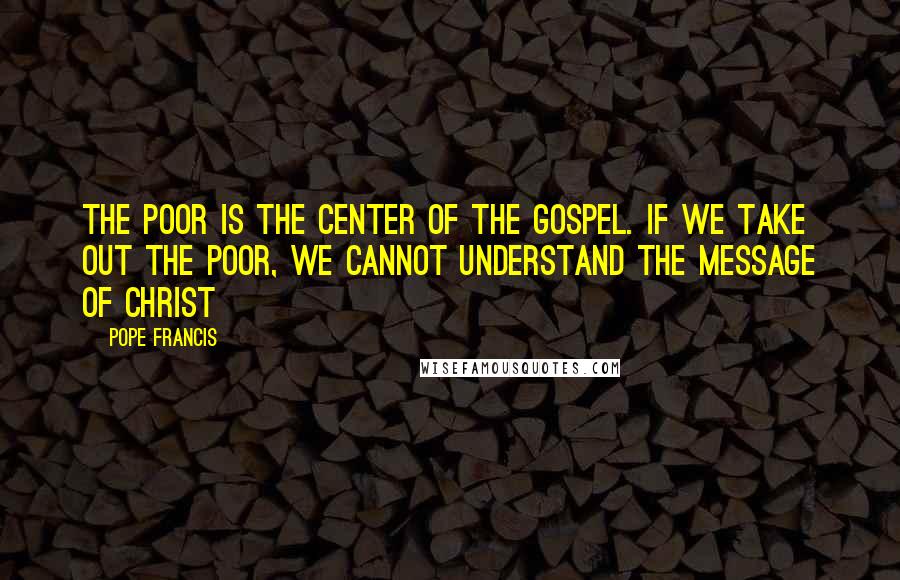 Pope Francis Quotes: The poor is the center of the Gospel. If we take out the poor, we cannot understand the message of Christ