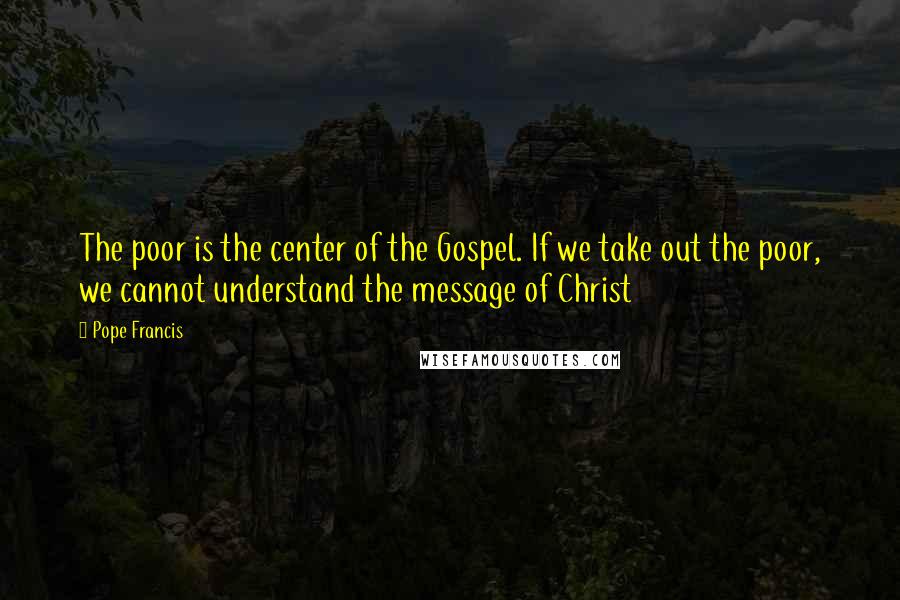 Pope Francis Quotes: The poor is the center of the Gospel. If we take out the poor, we cannot understand the message of Christ