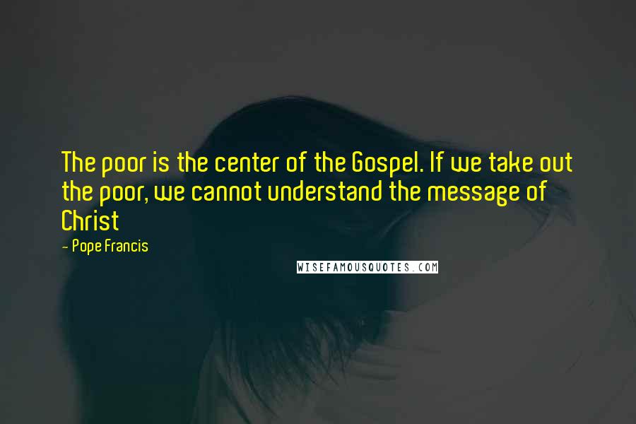 Pope Francis Quotes: The poor is the center of the Gospel. If we take out the poor, we cannot understand the message of Christ