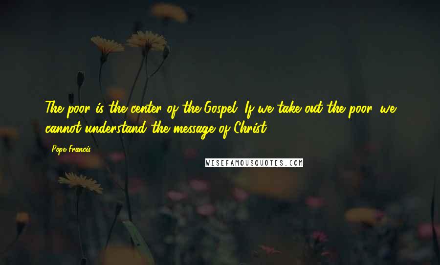 Pope Francis Quotes: The poor is the center of the Gospel. If we take out the poor, we cannot understand the message of Christ