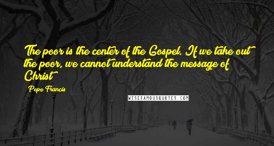 Pope Francis Quotes: The poor is the center of the Gospel. If we take out the poor, we cannot understand the message of Christ