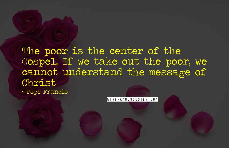 Pope Francis Quotes: The poor is the center of the Gospel. If we take out the poor, we cannot understand the message of Christ